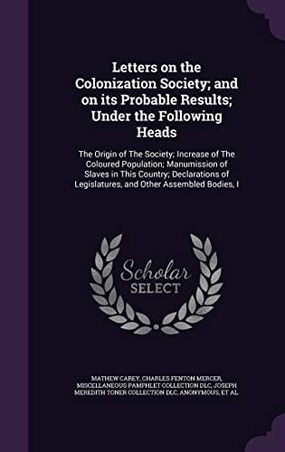 Letters on the Colonization Society; And on Its Probable Results; Under the Following Heads The Origin of the Society; Increase of the Coloured Population; Manumission of Slaves in This Country; Declarations of Legislatures, and Other Assembled Bodies, I