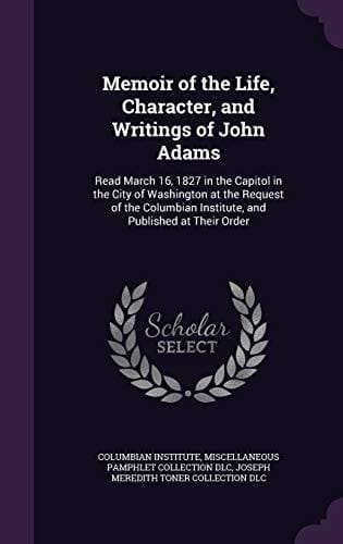 Memoir of the Life, Character, and Writings of John Adams Read March 16, 1827 in the Capitol in the City of Washington at the Request of the Columbian Institute, and Published at Their Order
