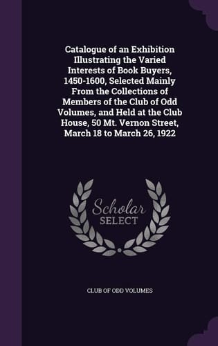 Catalogue of an Exhibition Illustrating the Varied Interests of Book Buyers, 1450-1600, Selected Mainly From the Collections of Members of the Club of Odd Volumes, and Held at the Club House, 50 Mt. Vernon Street, March 18 to March 26, 1922