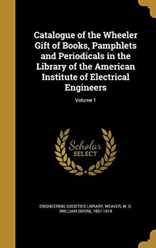 Catalogue of the Wheeler Gift of Books, Pamphlets and Periodicals in the Library of the American Institute of Electrical Engineers; Volume 1