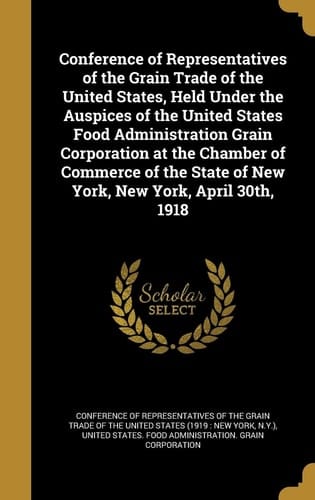 Conference of Representatives of the Grain Trade of the United States, Held Under the Auspices of the United States Food Administration Grain Corporation at the Chamber of Commerce of the State of New York, New York, April 30th, 1918