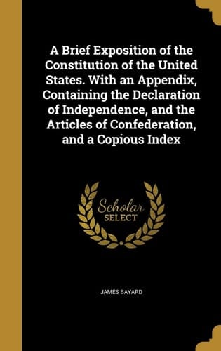 A Brief Exposition of the Constitution of the United States. With an Appendix, Containing the Declaration of Independence, and the Articles of Confederation, and a Copious Index