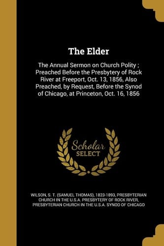 The Elder The Annual Sermon on Church Polity; Preached Before the Presbytery of Rock River at Freeport, Oct. 13, 1856, Also Preached, by Request, Before the Synod of Chicago, at Princeton, Oct. 16, 1856
