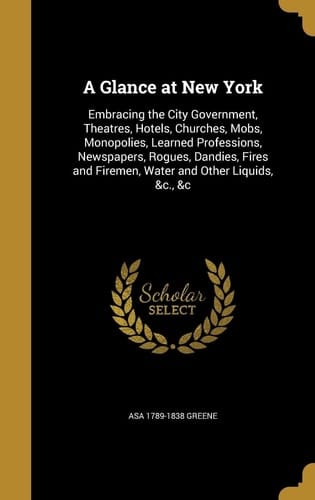 A Glance at New York Embracing the City Government, Theatres, Hotels, Churches, Mobs, Monopolies, Learned Professions, Newspapers, Rogues, Dandies, Fires and Firemen, Water and Other Liquids, &c., &c