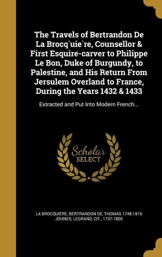 The Travels of Bertrandon De La Brocq́uière, Counsellor & First Esquire-carver to Philippe Le Bon, Duke of Burgundy, to Palestine, and His Return From Jersulem Overland to France, During the Years 1432 & 1433 Extracted and Put Into Modern French...