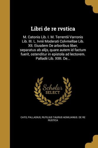 Libri de Re Rvstica M. Catonis Lib. I. M. Terrentii Varronis Lib. III. L. Ivnii Moderati Colvmellae Lib. XII. Eiusdem de Arboribus Liber, Separatus AB Alijs, Quare Autem Id Factum Fuerit, Ostenditur in Epistola Ad Lectorem. Palladii Lib. XIIII. De...