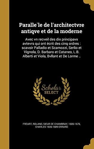 Parallèle de l'architectvre antiqve et de la moderne Avec vn recveil des dix principavx avtevrs qui ont écrit des cinq ordres: sçavoir Palladio et Scamozzi, Serlio et Vignola, D. Barbaro et Cataneo, L.B. Alberti et Viola, Bvllant et De Lorme ..