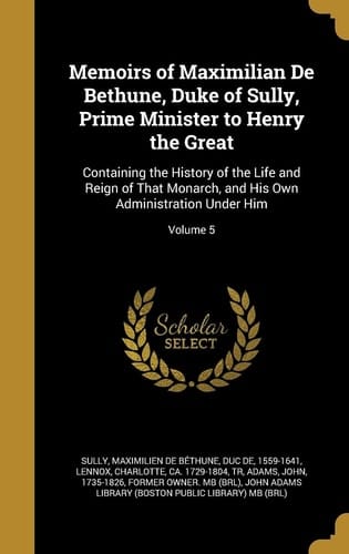 Memoirs of Maximilian De Bethune, Duke of Sully, Prime Minister to Henry the Great Containing the History of the Life and Reign of That Monarch, and His Own Administration Under Him; Volume 5