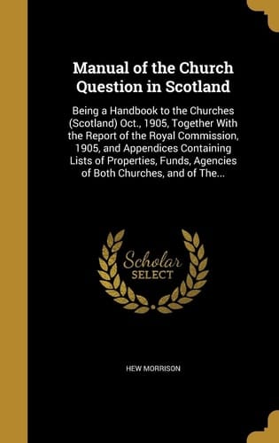 Manual of the Church Question in Scotland Being a Handbook to the Churches (Scotland) Oct., 1905, Together With the Report of the Royal Commission, 1905, and Appendices Containing Lists of Properties, Funds, Agencies of Both Churches, and of The...