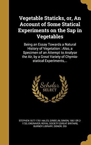 Vegetable Staticks, Or, An Account of Some Statical Experiments on the Sap in Vegetables Being an Essay Towards a Natural History of Vegetation: Also, a Specimen of an Attempt to Analyse the Air, by a Great Variety of Chymio-statical Experiments, ...
