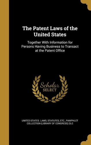 The Patent Laws of the United States Together With Information for Persons Having Business to Transact at the Patent Office