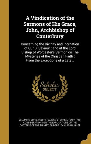 A Vindication of the Sermons of His Grace, John, Archbishop of Canterbury Concerning the Divinity and Incrnation of Our B. Saviour: and of the Lord Bishop of Worcester's Sermon on The Mysteries of the Christian Faith: From the Exceptions of a Late...
