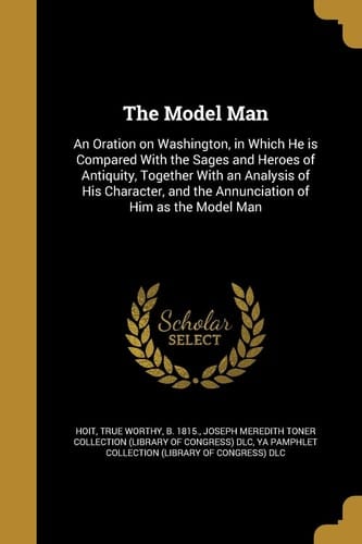 The Model Man An Oration on Washington, in Which He Is Compared with the Sages and Heroes of Antiquity, Together with an Analysis of His Character, and the Annunciation of Him As the Model Man