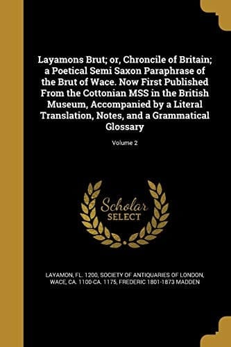 Layamons Brut; Or, Chroncile of Britain; a Poetical Semi Saxon Paraphrase of the Brut of Wace. Now First Published from the Cottonian Mss in the British Museum, Accompanied by a Literal Translation, Notes, and a Grammatical Glossary; Volume 2