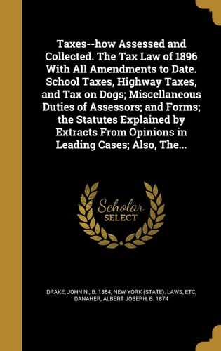 Taxes--How Assessed and Collected. the Tax Law of 1896 with All Amendments to Date. School Taxes, Highway Taxes, and Tax on Dogs; Miscellaneous Duties of Assessors; And Forms; The Statutes Explained by Extracts from Opinions in Leading Cases; Also, The...