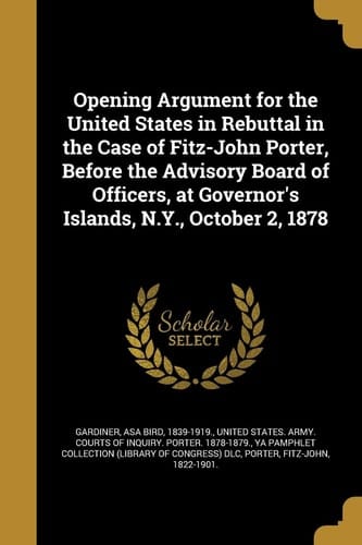 Opening Argument for the United States in Rebuttal in the Case of Fitz-John Porter, Before the Advisory Board of Officers, at Governor's Islands, N. Y. , October 2 1878