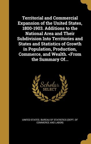 Territorial and Commercial Expansion of the United States, 1800-1903. Additions to the National Area and Their Subdivision Into Territories and States and Statistics of Growth in Population, Production, Commerce, and Wealth.