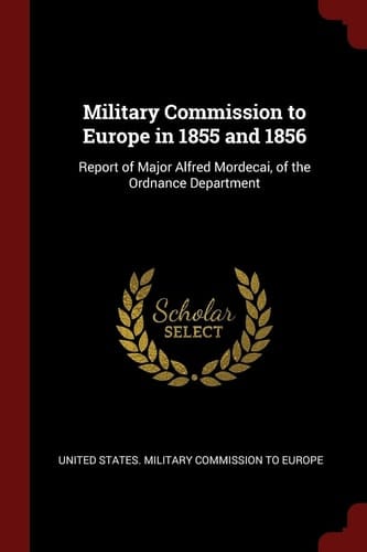 Military Commission to Europe in 1855 And 1856 Report of Major Alfred Mordecai, of the Ordnance Department