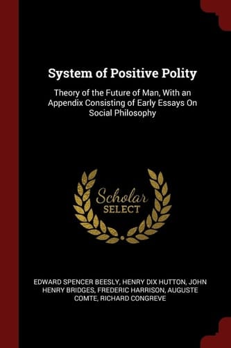 System of Positive Polity Theory of the Future of Man, With an Appendix Consisting of Early Essays On Social Philosophy
