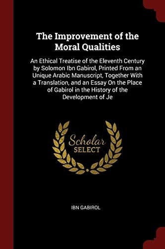 The Improvement of the Moral Qualities An Ethical Treatise of the Eleventh Century by Solomon Ibn Gabirol, Printed from an Unique Arabic Manuscript, Together with a Translation, and an Essay on the Place of Gabirol in the History of the Development of Je