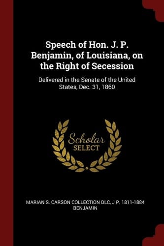 Speech of Hon. J. P. Benjamin, of Louisiana, on the Right of Secession Delivered in the Senate of the United States, Dec. 31, 1860