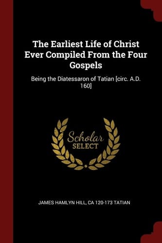 The Earliest Life of Christ Ever Compiled from the Four Gospels Being the Diatessaron of Tatian [Circ. A. D. 160]