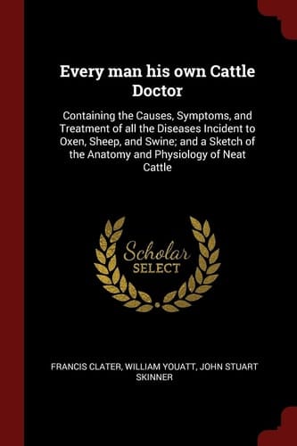 Every Man His Own Cattle Doctor Containing the Causes, Symptoms, and Treatment of All the Diseases Incident to Oxen, Sheep, and Swine; And a Sketch of the Anatomy and Physiology of Neat Cattle