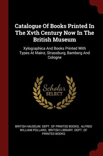 Catalogue of Books Printed in the Xvth Century Now in the British Museum Xylographica and Books Printed with Types at Mainz, Strassburg, Bamberg and Cologne