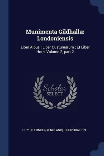 Munimenta Gildhallæ Londoniensis Liber Albus; Liber Custumarum; Et Liber Horn, Volume 2, Part 2