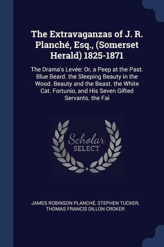 The Extravaganzas of J. R. Planché, Esq. , (Somerset Herald) 1825-1871 The Drama's Levée: Or, a Peep at the Past. Blue Beard. the Sleeping Beauty in the Wood. Beauty and the Beast. the White Cat. Fortunio, and His Seven Gifted Servants. the Fai
