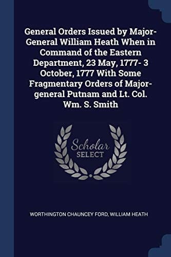 General Orders Issued by Major-General William Heath When in Command of the Eastern Department, 23 May, 1777- 3 October, 1777 With Some Fragmentary Orders of Major-general Putnam and Lt. Col. Wm. S. Smith