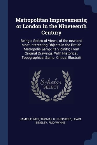 Metropolitan Improvements; Or London in the Nineteenth Century Being a Series of Views, of the New and Most Interesting Objects in the British Metropolis & Its Vicinity; From Original Drawings, With Historical, Topographical & Critical Illustrati