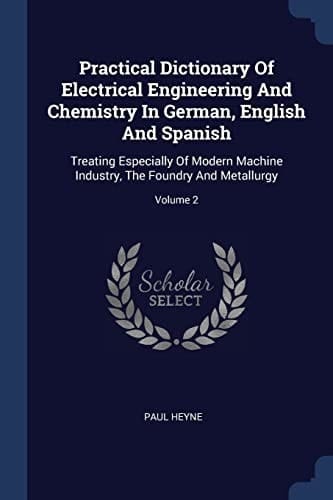 Practical Dictionary Of Electrical Engineering And Chemistry In German, English And Spanish Treating Especially Of Modern Machine Industry, The Foundry And Metallurgy; Volume 2
