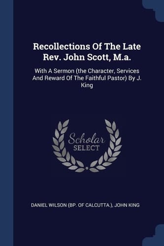 Recollections Of The Late Rev. John Scott, M.a. With A Sermon (the Character, Services And Reward Of The Faithful Pastor) By J. King