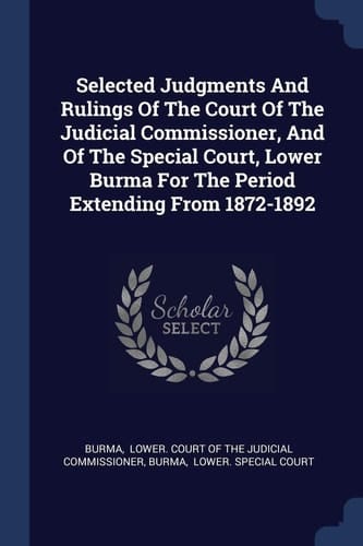 Selected Judgments And Rulings Of The Court Of The Judicial Commissioner, And Of The Special Court, Lower Burma For The Period Extending From 1872-1892