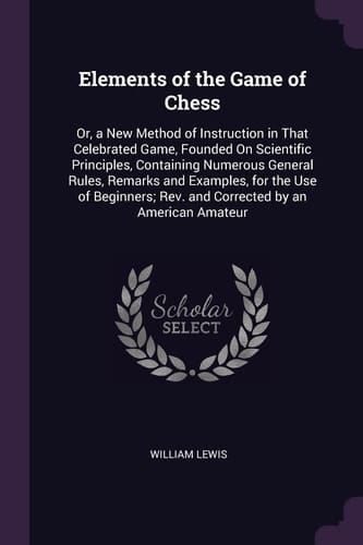 Elements of the Game of Chess Or, a New Method of Instruction in That Celebrated Game, Founded On Scientific Principles, Containing Numerous General Rules, Remarks and Examples, for the Use of Beginners; Rev. and Corrected by an American Amateur