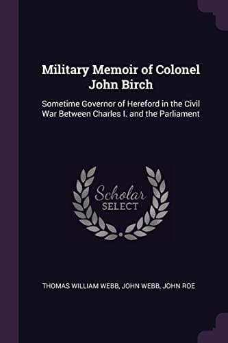 Military Memoir of Colonel John Birch Sometime Governor of Hereford in the Civil War Between Charles I. and the Parliament