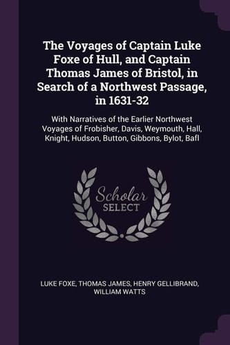 The Voyages of Captain Luke Foxe of Hull, and Captain Thomas James of Bristol, in Search of a Northwest Passage, In 1631-32 With Narratives of the Earlier Northwest Voyages of Frobisher, Davis, Weymouth, Hall, Knight, Hudson, Button, Gibbons, Bylot, Bafl