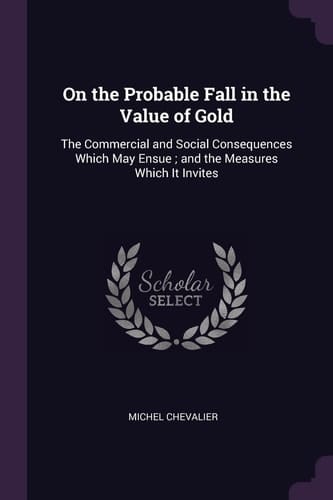 On the Probable Fall in the Value of Gold The Commercial and Social Consequences Which May Ensue; and the Measures Which It Invites