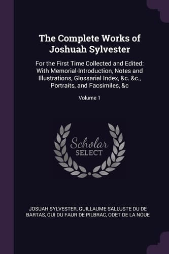 The Complete Works of Joshuah Sylvester For the First Time Collected and Edited: With Memorial-Introduction, Notes and Illustrations, Glossarial Index, &c. &c., Portraits, and Facsimiles, &c; Volume 1