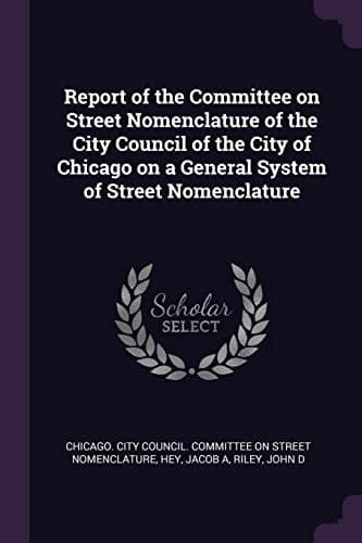 Report of the Committee on Street Nomenclature of the City Council of the City of Chicago on a General System of Street Nomenclature