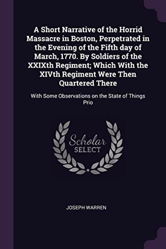 A Short Narrative of the Horrid Massacre in Boston, Perpetrated in the Evening of the Fifth Day of March, 1770. By Soldiers of the XXIXth Regiment; Which With the XIVth Regiment Were Then Quartered There With Some Observations on the State of Things Prio