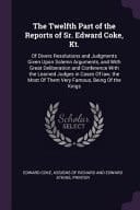 The Twelfth Part of the Reports of Sr. Edward Coke, Kt. Of Divers Resolutions and Judgments Given Upon Solemn Arguments, and With Great Deliberation and Conference With the Learned Judges in Cases Of Law, the Most Of Them Very Famous, Being Of the Kings