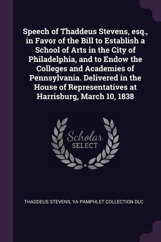 Speech of Thaddeus Stevens, Esq. , in Favor of the Bill to Establish a School of Arts in the City of Philadelphia, and to Endow the Colleges and Academies of Pennsylvania. Delivered in the House of Representatives at Harrisburg, March 10 1838