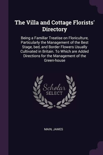 The Villa and Cottage Florists' Directory Being a Familiar Treatise on Floriculture, Particularly the Management of the Best Stage, Bed, and Border Flowers Usually Cultivated in Britain. to Which Are Added Directions for the Management of the Green-House