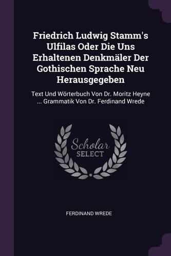 Friedrich Ludwig Stamm's Ulfilas Oder Die Uns Erhaltenen Denkmäler Der Gothischen Sprache Neu Herausgegeben Text Und Wörterbuch Von Dr. Moritz Heyne ... Grammatik Von Dr. Ferdinand Wrede