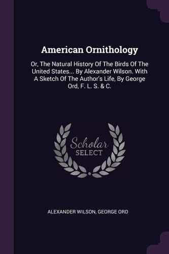 American Ornithology Or, The Natural History Of The Birds Of The United States... By Alexander Wilson. With A Sketch Of The Author's Life, By George Ord, F. L. S. & C.
