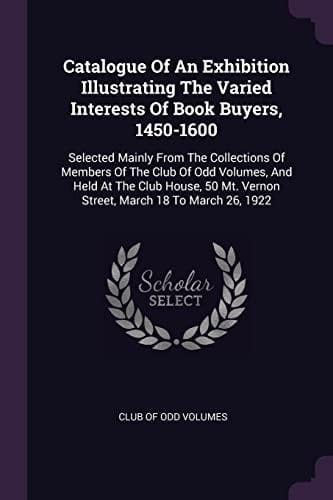 Catalogue Of An Exhibition Illustrating The Varied Interests Of Book Buyers, 1450-1600 Selected Mainly From The Collections Of Members Of The Club Of Odd Volumes, And Held At The Club House, 50 Mt. Vernon Street, March 18 To March 26, 1922