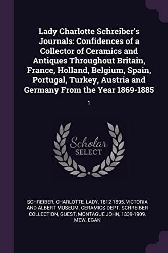 Lady Charlotte Schreiber's Journals Confidences of a Collector of Ceramics and Antiques Throughout Britain, France, Holland, Belgium, Spain, Portugal, Turkey, Austria and Germany from the Year 1869-1885: 1