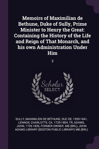 Memoirs of Maximilian de Bethune, Duke of Sully, Prime Minister to Henry the Great Containing the History of the Life and Reign of That Monarch, and His Own Administration Under Him: 3
